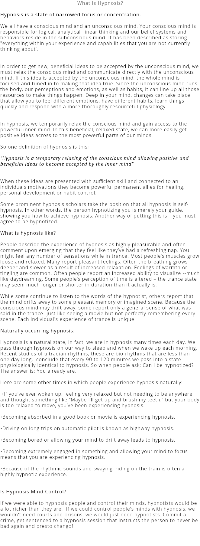 What Is Hypnosis? Hypnosis is a state of narrowed focus or concentration. We all have a conscious mind and an unconscious mind. Your conscious mind is responsible for logical, analytical, linear thinking and our belief systems and behaviors reside in the subconscious mind. It has been described as storing "everything within your experience and capabilities that you are not currently thinking about’. In order to get new, beneficial ideas to be accepted by the unconscious mind, we must relax the conscious mind and communicate directly with the unconscious mind. If this idea is accepted by the unconscious mind, the whole mind is focused and tuned in to making that idea true. Since the unconscious mind runs the body, our perceptions and emotions, as well as habits, it can line up all those resources to make things happen. Deep in your mind, changes can take place that allow you to feel different emotions, have different habits, learn things quickly and respond with a more thoroughly resourceful physiology. In hypnosis, we temporarily relax the conscious mind and gain access to the powerful inner mind. In this beneficial, relaxed state, we can more easily get positive ideas across to the most powerful parts of our minds. So one definition of hypnosis is this; "Hypnosis is a temporary relaxing of the conscious mind allowing positive and beneficial ideas to become accepted by the inner mind" When these ideas are presented with sufficient skill and connected to an individuals motivations they become powerful permanent allies for healing, personal development or habit control. Some prominent hypnosis scholars take the position that all hypnosis is self-hypnosis. In other words, the person hypnotizing you is merely your guide, showing you how to achieve hypnosis. Another way of putting this is – you must agree to be hypnotized. What is hypnosis like?  People describe the experience of hypnosis as highly pleasurable and often comment upon emerging that they feel like they’ve had a refreshing nap. You might feel any number of sensations while in trance. Most people’s muscles grow loose and relaxed. Many report pleasant feelings. Often the breathing grows deeper and slower as a result of increased relaxation. Feelings of warmth or tingling are common. Often people report an increased ability to visualize --much like daydreaming. Some people’s perception of time is altered – the trance state may seem much longer or shorter in duration than it actually is. While some continue to listen to the words of the hypnotist, others report that the mind drifts away to some pleasant memory or imagined scene. Because the conscious mind may drift away, some report only a general sense of what was said in the trance- just like seeing a movie but not perfectly remembering every scene. Each individual's experience of trance is unique. Naturally occurring hypnosis:  Hypnosis is a natural state, in fact, we are in hypnosis many times each day. We pass through hypnosis on our way to sleep and when we wake up each morning. Recent studies of ultradian rhythms, these are bio-rhythms that are less than one day long, conclude that every 90 to 120 minutes we pass into a state physiologically identical to hypnosis. So when people ask; Can I be hypnotized? The answer is: You already are. Here are some other times in which people experience hypnosis naturally: •If you’ve ever woken up, feeling very relaxed but not needing to be anywhere and thought something like “Maybe I’ll get up and brush my teeth,” but your body is too relaxed to move, you’ve been experiencing hypnosis.  •Becoming absorbed in a good book or movie is experiencing hypnosis. •Driving on long trips on automatic pilot is known as highway hypnosis.  •Becoming bored or allowing your mind to drift away leads to hypnosis.  •Becoming extremely engaged in something and allowing your mind to focus means that you are experiencing hypnosis.   •Because of the rhythmic sounds and swaying, riding on the train is often a highly hypnotic experience. Is Hypnosis Mind Control? If we were able to hypnosis people and control their minds, hypnotists would be a lot richer than they are! If we could control people's minds with hypnosis, we wouldn't need courts and prisons, we would just need hypnotists. Commit a crime, get sentenced to a hypnosis session that instructs the person to never be bad again and presto chango! 